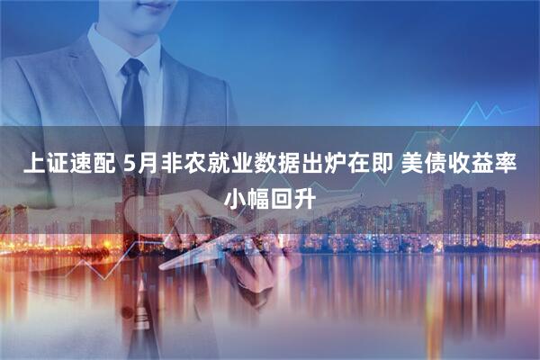 上证速配 5月非农就业数据出炉在即 美债收益率小幅回升