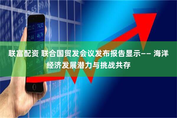 联富配资 联合国贸发会议发布报告显示—— 海洋经济发展潜力与挑战共存