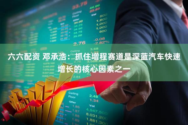 六六配资 邓承浩：抓住增程赛道是深蓝汽车快速增长的核心因素之一