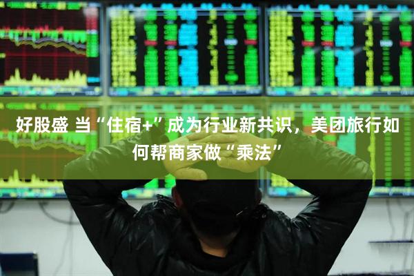 好股盛 当“住宿+”成为行业新共识，美团旅行如何帮商家做“乘法”
