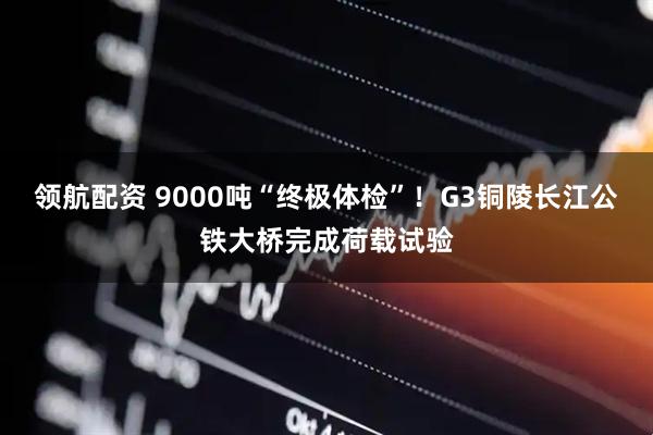 领航配资 9000吨“终极体检”！G3铜陵长江公铁大桥完成荷载试验
