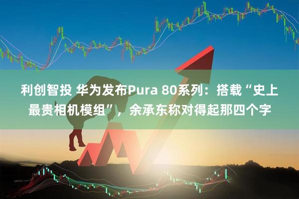利创智投 华为发布Pura 80系列：搭载“史上最贵相机模组”，余承东称对得起那四个字