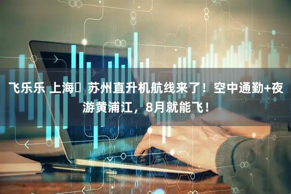 飞乐乐 上海⇋苏州直升机航线来了！空中通勤+夜游黄浦江，8月就能飞！