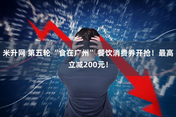 米升网 第五轮 “食在广州” 餐饮消费券开抢！最高立减200元！