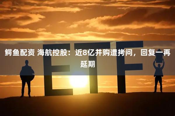 鳄鱼配资 海航控股：近8亿并购遭拷问，回复一再延期