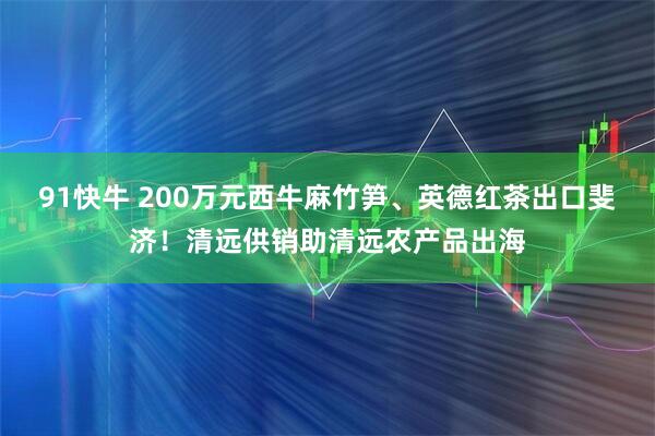 91快牛 200万元西牛麻竹笋、英德红茶出口斐济！清远供销助清远农产品出海