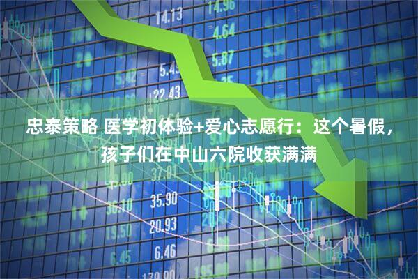 忠泰策略 医学初体验+爱心志愿行：这个暑假，孩子们在中山六院收获满满