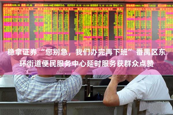 稳拿证券 “您别急，我们办完再下班” 番禺区东环街道便民服务中心延时服务获群众点赞