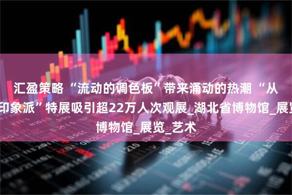 汇盈策略 “流动的调色板”带来涌动的热潮 “从柯罗到印象派”特展吸引超22万人次观展_湖北省博物馆_展览_艺术