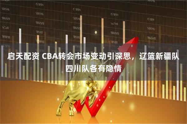 启天配资 CBA转会市场变动引深思，辽篮新疆队四川队各有隐情