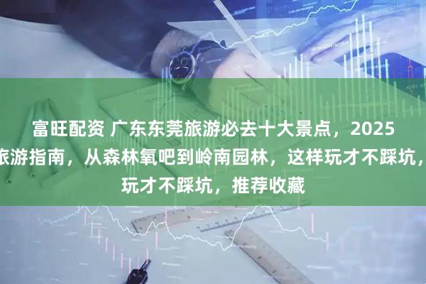 富旺配资 广东东莞旅游必去十大景点，2025东莞最新旅游指南，从森林氧吧到岭南园林，这样玩才不踩坑，推荐收藏
