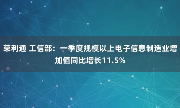 荣利通 工信部：一季度规模以上电子信息制造业增加值同比增长11.5%