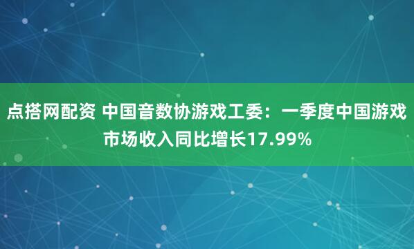 点搭网配资 中国音数协游戏工委：一季度中国游戏市场收入同比增长17.99%