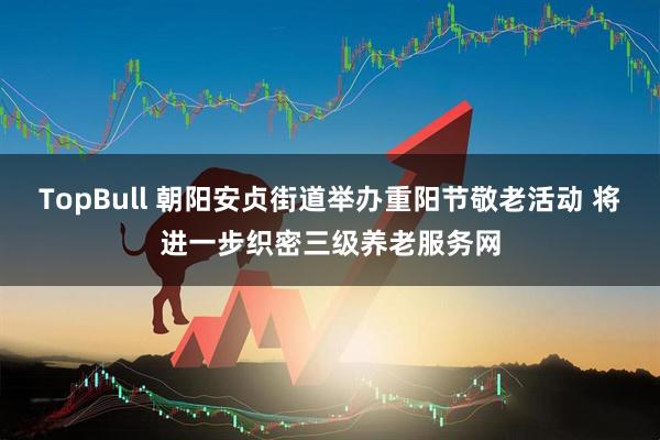 TopBull 朝阳安贞街道举办重阳节敬老活动 将进一步织密三级养老服务网