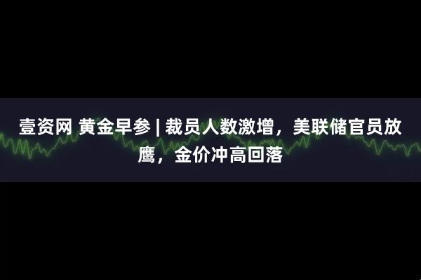 壹资网 黄金早参 | 裁员人数激增，美联储官员放鹰，金价冲高回落