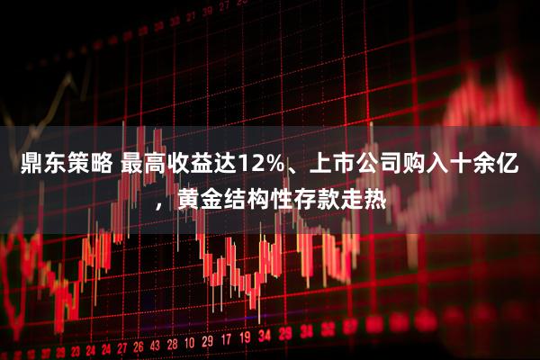 鼎东策略 最高收益达12%、上市公司购入十余亿，黄金结构性存款走热