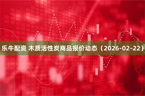 乐牛配资 木质活性炭商品报价动态（2026-02-22）